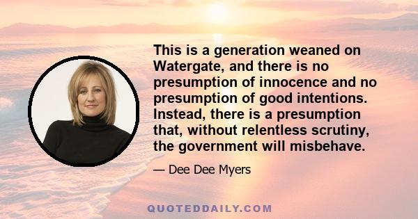 This is a generation weaned on Watergate, and there is no presumption of innocence and no presumption of good intentions. Instead, there is a presumption that, without relentless scrutiny, the government will misbehave.