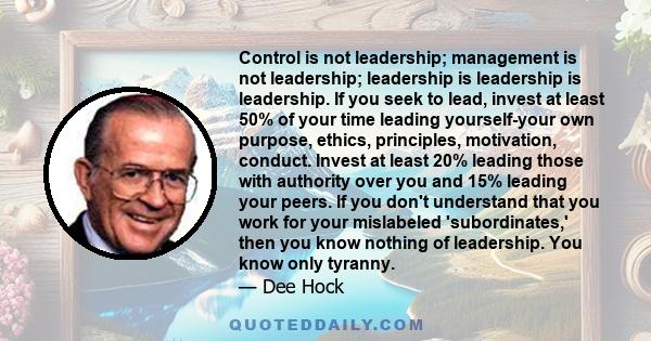 Control is not leadership; management is not leadership; leadership is leadership is leadership. If you seek to lead, invest at least 50% of your time leading yourself-your own purpose, ethics, principles, motivation,