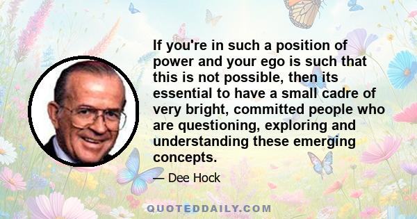 If you're in such a position of power and your ego is such that this is not possible, then its essential to have a small cadre of very bright, committed people who are questioning, exploring and understanding these