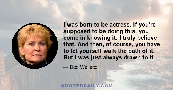 I was born to be actress. If you're supposed to be doing this, you come in knowing it. I truly believe that. And then, of course, you have to let yourself walk the path of it. But I was just always drawn to it.