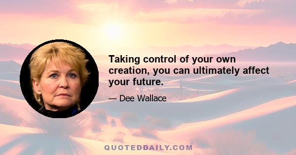 Taking control of your own creation, you can ultimately affect your future.