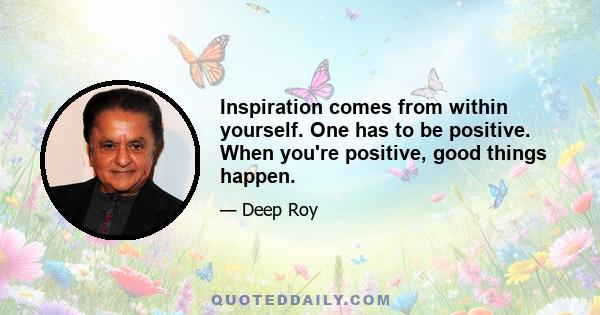 Inspiration comes from within yourself. One has to be positive. When you're positive, good things happen.