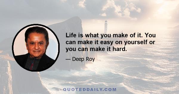 Life is what you make of it. You can make it easy on yourself or you can make it hard.