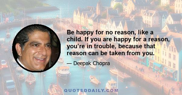 Be happy for no reason, like a child. If you are happy for a reason, you’re in trouble, because that reason can be taken from you.