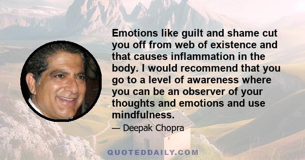 Emotions like guilt and shame cut you off from web of existence and that causes inflammation in the body. I would recommend that you go to a level of awareness where you can be an observer of your thoughts and emotions