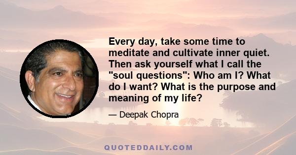 Every day, take some time to meditate and cultivate inner quiet. Then ask yourself what I call the soul questions: Who am I? What do I want? What is the purpose and meaning of my life?