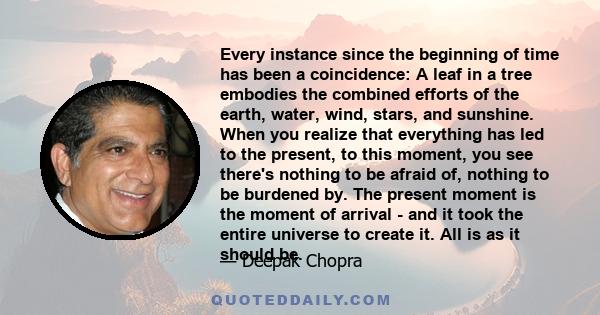 Every instance since the beginning of time has been a coincidence: A leaf in a tree embodies the combined efforts of the earth, water, wind, stars, and sunshine. When you realize that everything has led to the present,