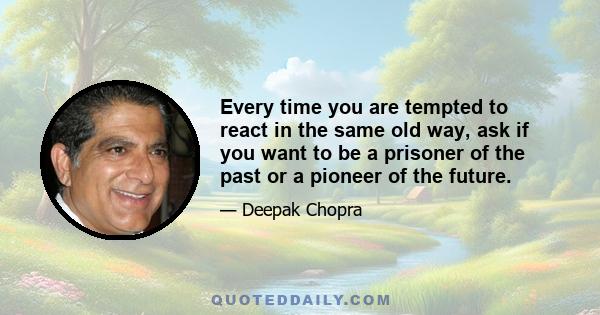 Every time you are tempted to react in the same old way, ask if you want to be a prisoner of the past or a pioneer of the future.