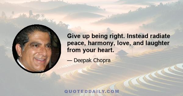 Give up being right. Instead radiate peace, harmony, love, and laughter from your heart.