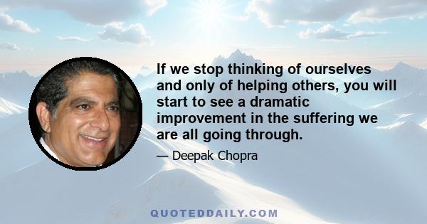 If we stop thinking of ourselves and only of helping others, you will start to see a dramatic improvement in the suffering we are all going through.