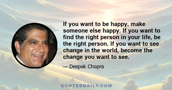 If you want to be happy, make someone else happy. If you want to find the right person in your life, be the right person. If you want to see change in the world, become the change you want to see.