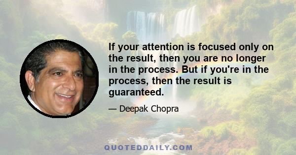 If your attention is focused only on the result, then you are no longer in the process. But if you're in the process, then the result is guaranteed.