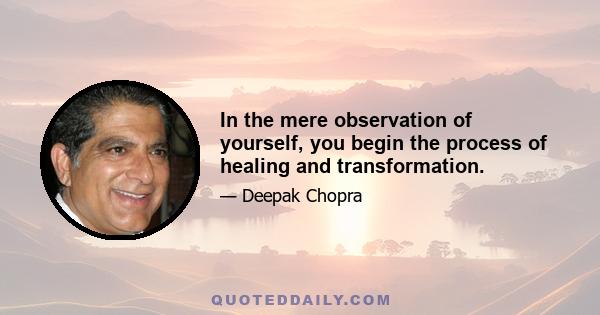 In the mere observation of yourself, you begin the process of healing and transformation.