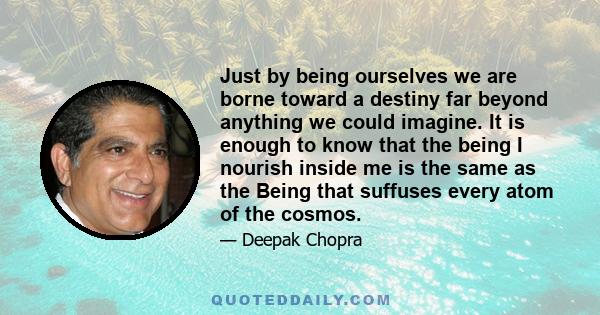 Just by being ourselves we are borne toward a destiny far beyond anything we could imagine. It is enough to know that the being I nourish inside me is the same as the Being that suffuses every atom of the cosmos.