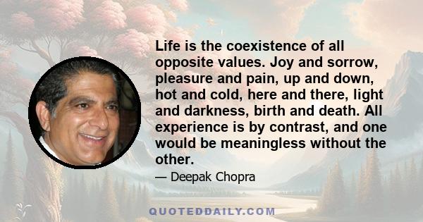 Life is the coexistence of all opposite values. Joy and sorrow, pleasure and pain, up and down, hot and cold, here and there, light and darkness, birth and death. All experience is by contrast, and one would be