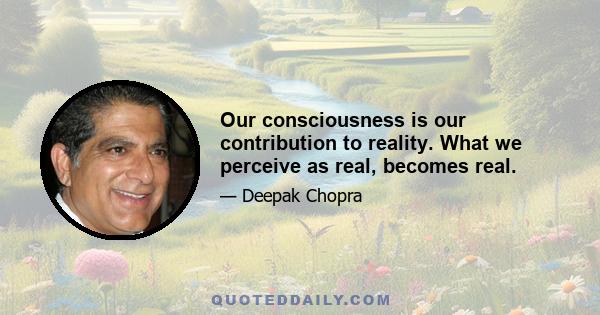 Our consciousness is our contribution to reality. What we perceive as real, becomes real.