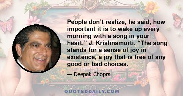 People don’t realize, he said, how important it is to wake up every morning with a song in your heart.” J. Krishnamurti. “The song stands for a sense of joy in existence, a joy that is free of any good or bad choices.