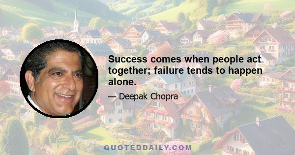 Success comes when people act together; failure tends to happen alone.