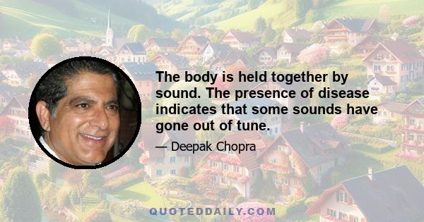 The body is held together by sound. The presence of disease indicates that some sounds have gone out of tune.
