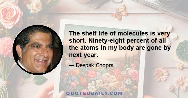 The shelf life of molecules is very short. Ninety-eight percent of all the atoms in my body are gone by next year.