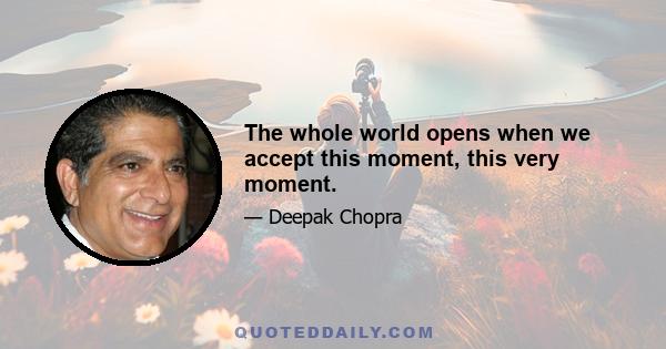 The whole world opens when we accept this moment, this very moment.