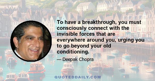 To have a breakthrough, you must consciously connect with the invisible forces that are everywhere around you, urging you to go beyond your old conditioning.