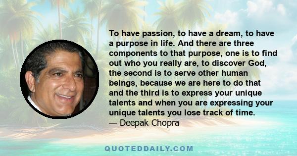 To have passion, to have a dream, to have a purpose in life. And there are three components to that purpose, one is to find out who you really are, to discover God, the second is to serve other human beings, because we