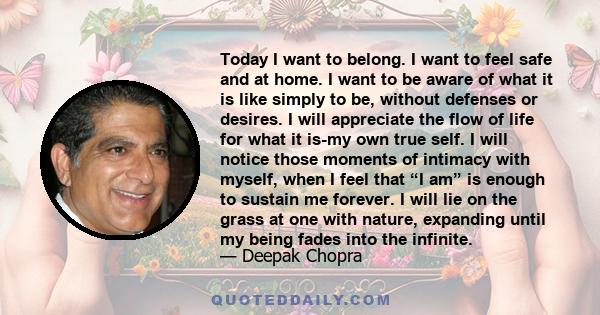 Today I want to belong. I want to feel safe and at home. I want to be aware of what it is like simply to be, without defenses or desires. I will appreciate the flow of life for what it is-my own true self. I will notice 