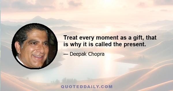 Treat every moment as a gift, that is why it is called the present.