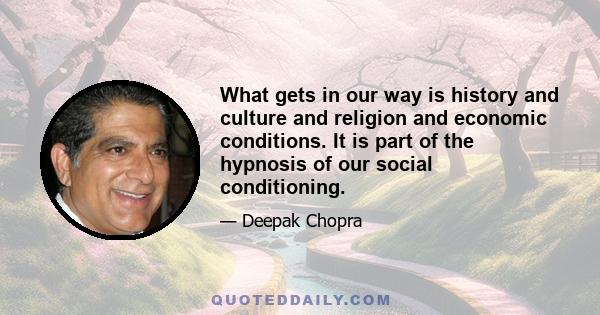 What gets in our way is history and culture and religion and economic conditions. It is part of the hypnosis of our social conditioning.