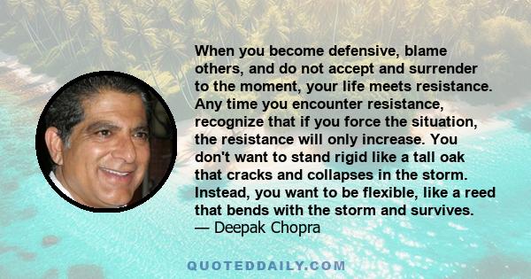 When you become defensive, blame others, and do not accept and surrender to the moment, your life meets resistance. Any time you encounter resistance, recognize that if you force the situation, the resistance will only