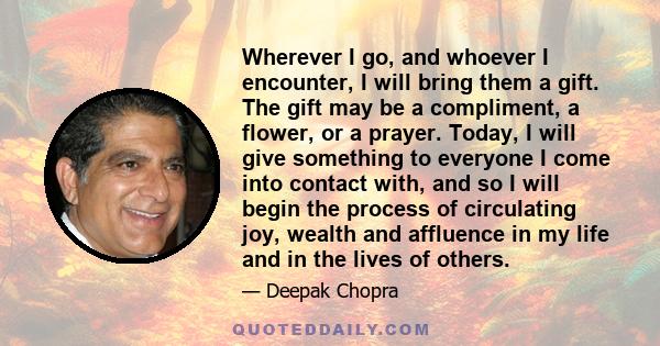 Wherever I go, and whoever I encounter, I will bring them a gift. The gift may be a compliment, a flower, or a prayer. Today, I will give something to everyone I come into contact with, and so I will begin the process