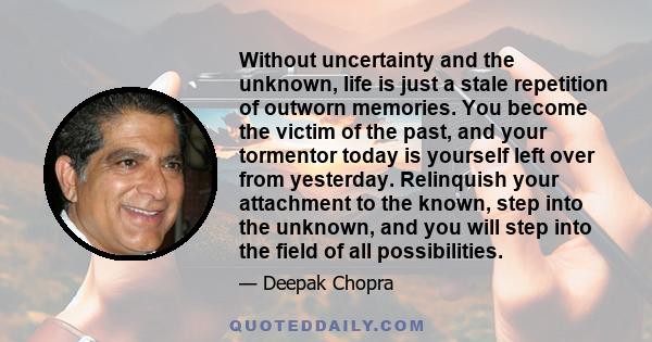 Without uncertainty and the unknown, life is just a stale repetition of outworn memories. You become the victim of the past, and your tormentor today is yourself left over from yesterday. Relinquish your attachment to