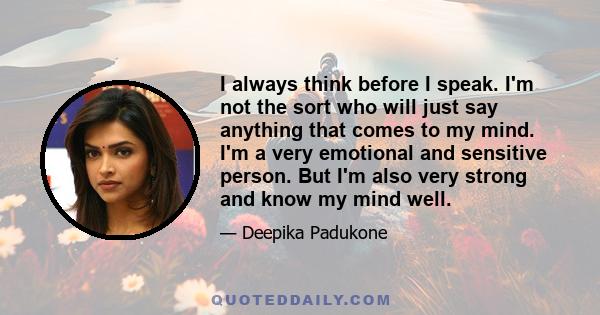 I always think before I speak. I'm not the sort who will just say anything that comes to my mind. I'm a very emotional and sensitive person. But I'm also very strong and know my mind well.