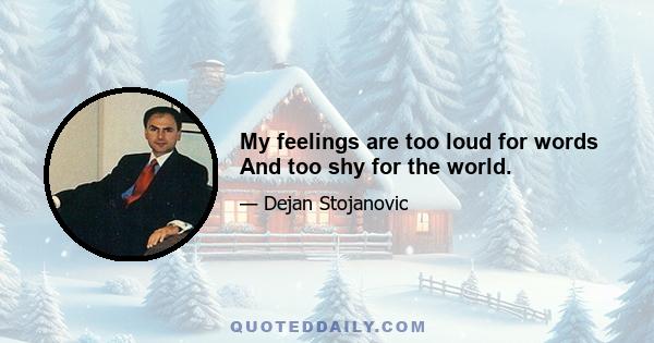 My feelings are too loud for words And too shy for the world.