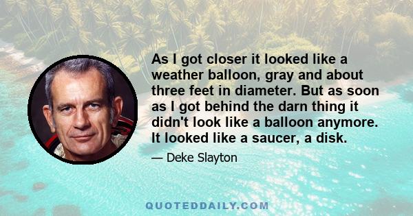 As I got closer it looked like a weather balloon, gray and about three feet in diameter. But as soon as I got behind the darn thing it didn't look like a balloon anymore. It looked like a saucer, a disk.