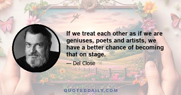 If we treat each other as if we are geniuses, poets and artists, we have a better chance of becoming that on stage.