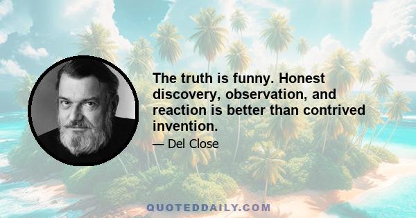 The truth is funny. Honest discovery, observation, and reaction is better than contrived invention.