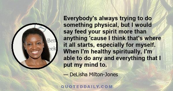 Everybody's always trying to do something physical, but I would say feed your spirit more than anything 'cause I think that's where it all starts, especially for myself. When I'm healthy spiritually, I'm able to do any