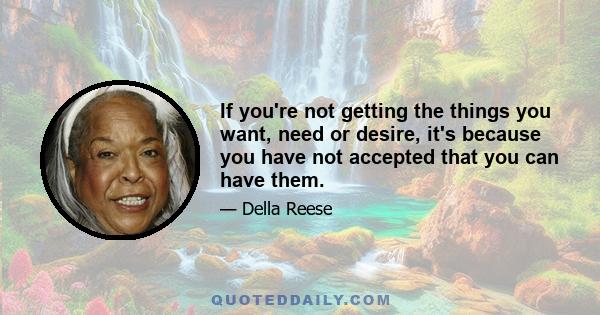 If you're not getting the things you want, need or desire, it's because you have not accepted that you can have them.