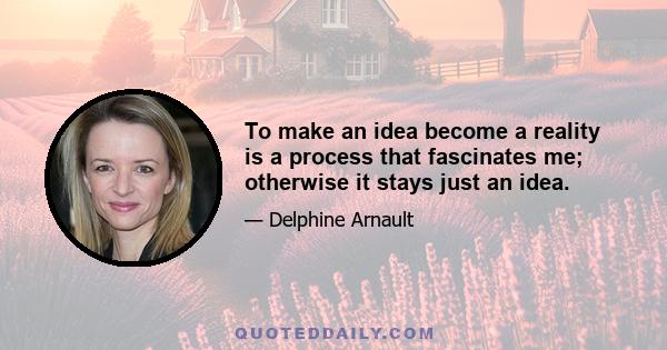 To make an idea become a reality is a process that fascinates me; otherwise it stays just an idea.