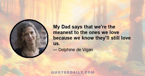 My Dad says that we're the meanest to the ones we love because we know they'll still love us.