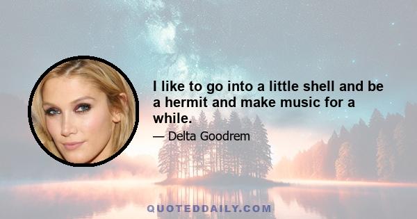 I like to go into a little shell and be a hermit and make music for a while.