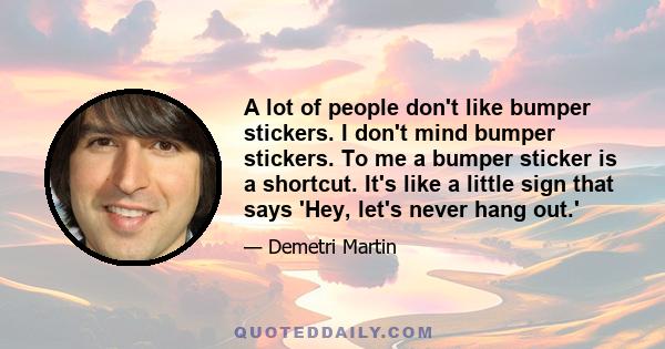 A lot of people don't like bumper stickers. I don't mind bumper stickers. To me a bumper sticker is a shortcut. It's like a little sign that says 'Hey, let's never hang out.'