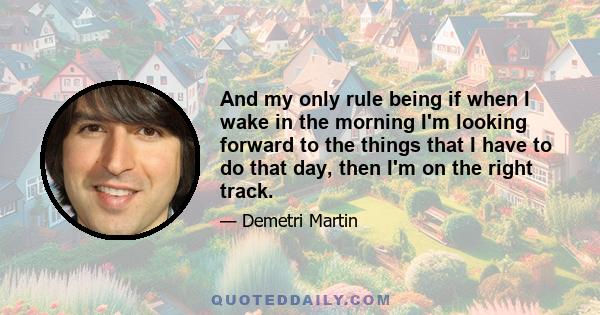 And my only rule being if when I wake in the morning I'm looking forward to the things that I have to do that day, then I'm on the right track.