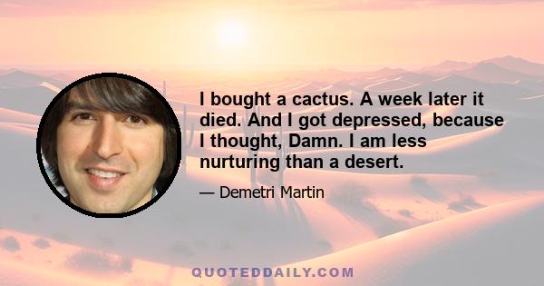 I bought a cactus. A week later it died. And I got depressed, because I thought, Damn. I am less nurturing than a desert.