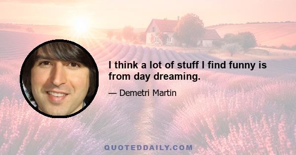 I think a lot of stuff I find funny is from day dreaming.