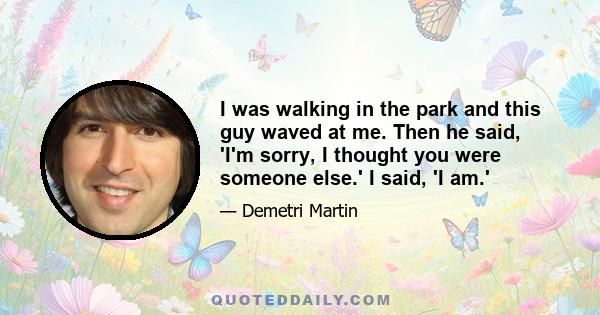 I was walking in the park and this guy waved at me. Then he said, 'I'm sorry, I thought you were someone else.' I said, 'I am.'