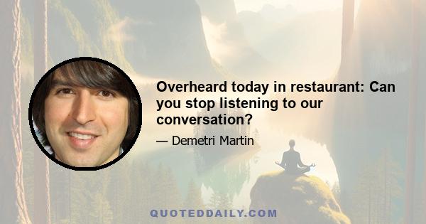 Overheard today in restaurant: Can you stop listening to our conversation?