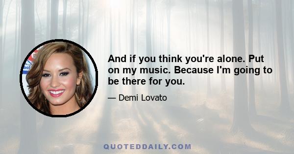 And if you think you're alone. Put on my music. Because I'm going to be there for you.